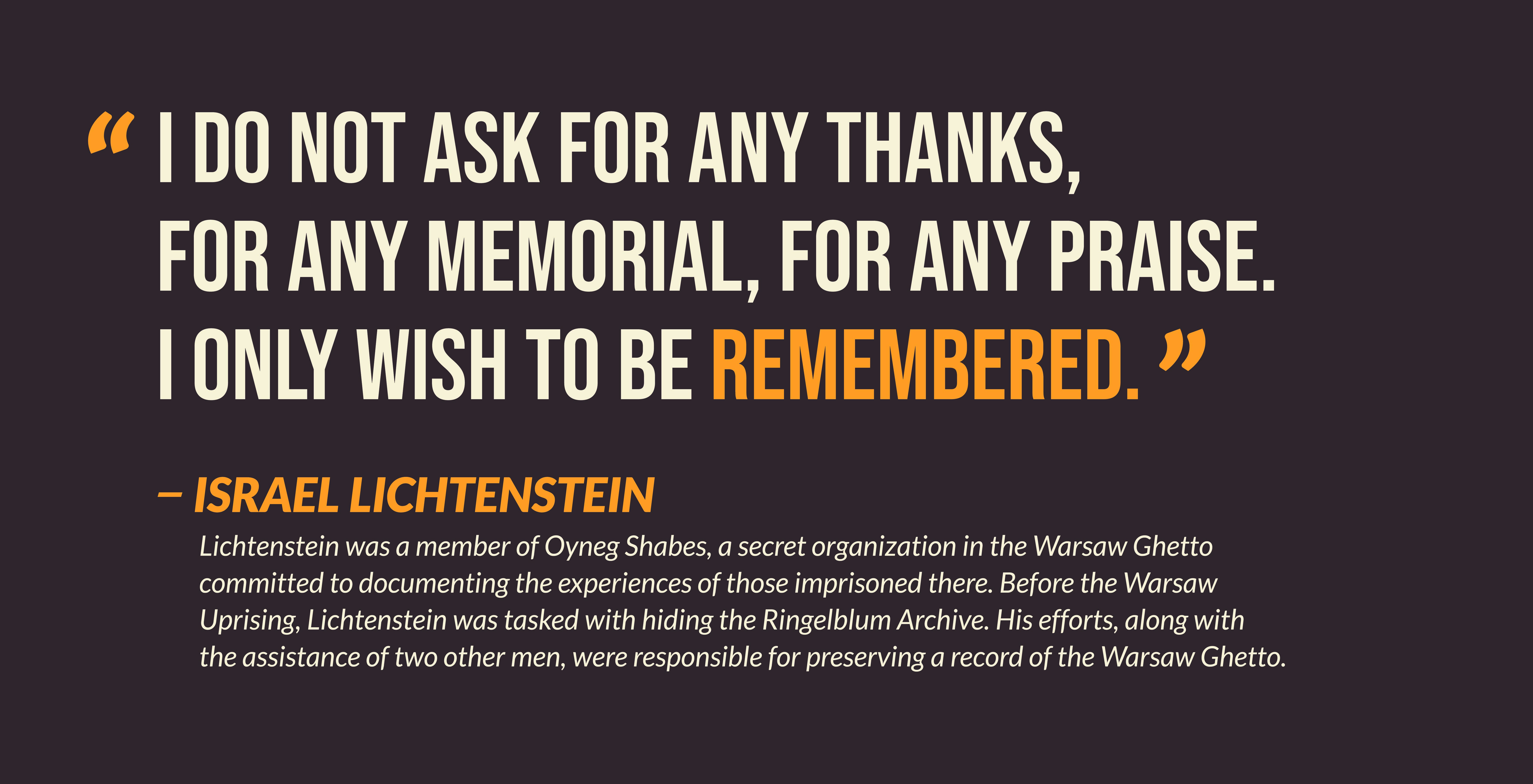 I do not ask for any thanks, for any memorial, for any praise. I only with to be remembered. -- Israel Lichtenstein. Lichtenstein was  a member of the Oyneg Shabes, a secret organization in the Warsaw Ghetto committed to documenting  the experiences of those imprisoned there. Before the Warsaw Uprising, Lichtenstein was tasked with hiding the Ringelblum Archive. His efforts, along with the assistance of two other men, were responsible for preserving a record of the Warsaw Ghetto.
